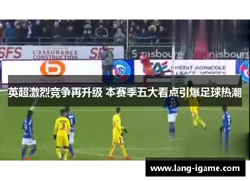 英超激烈竞争再升级 本赛季五大看点引爆足球热潮