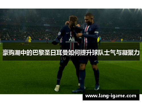 豪购潮中的巴黎圣日耳曼如何提升球队士气与凝聚力 豪购潮中的巴黎圣日耳曼如何提升球队士气与凝聚力