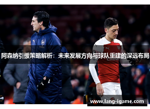 阿森纳引援策略解析：未来发展方向与球队重建的深远布局