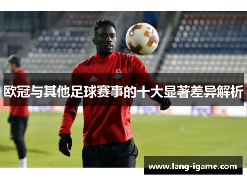 欧冠与其他足球赛事的十大显著差异解析
