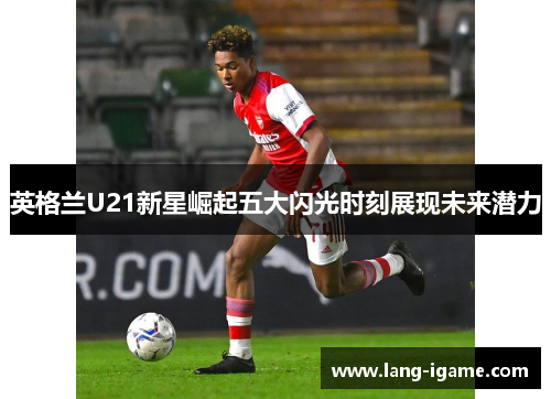 英格兰U21新星崛起五大闪光时刻展现未来潜力