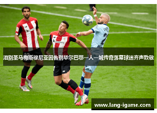 泪别圣马梅斯穆尼亚因告别毕尔巴鄂一人一城传奇落幕球迷齐声致敬