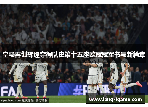 皇马再创辉煌夺得队史第十五座欧冠冠军书写新篇章 皇马再创辉煌夺得队史第十五座欧冠冠军书写新篇章