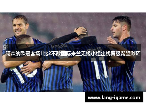 阿森纳欧冠客场1比2不敌国际米兰无缘小组出线晋级希望渺茫