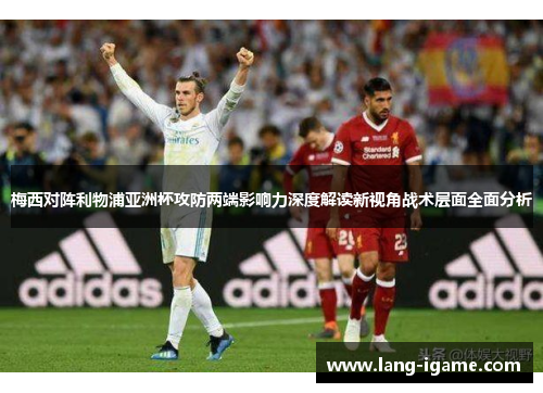 梅西对阵利物浦亚洲杯攻防两端影响力深度解读新视角战术层面全面分析 梅西对阵利物浦亚洲杯攻防两端影响力深度解读新视角战术层面全面分析